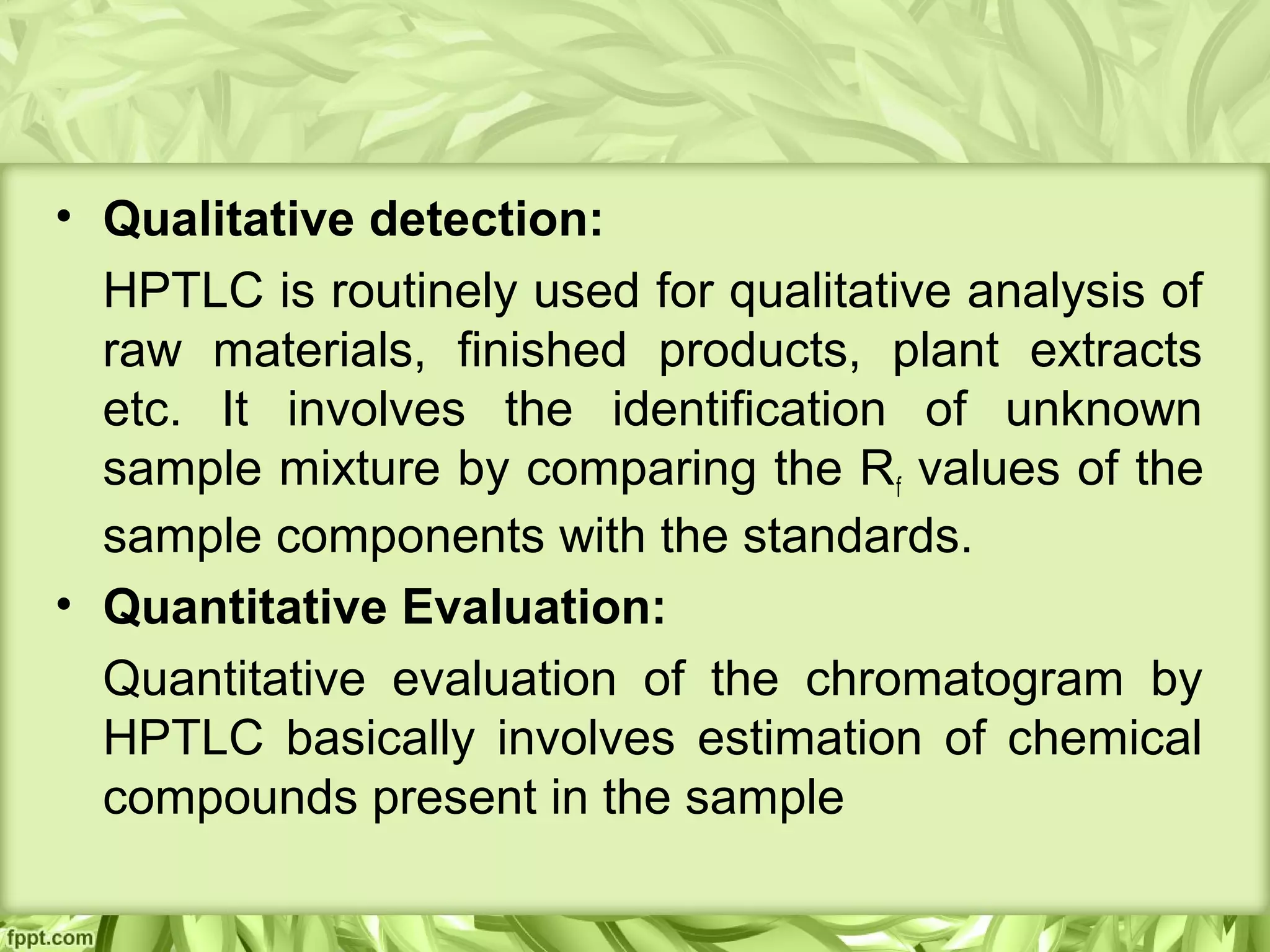• Qualitative detection:
HPTLC is routinely used for qualitative analysis of
raw materials, finished products, plant extracts
etc. It involves the identification of unknown
sample mixture by comparing the Rf values of the
sample components with the standards.
• Quantitative Evaluation:
Quantitative evaluation of the chromatogram by
HPTLC basically involves estimation of chemical
compounds present in the sample
 
