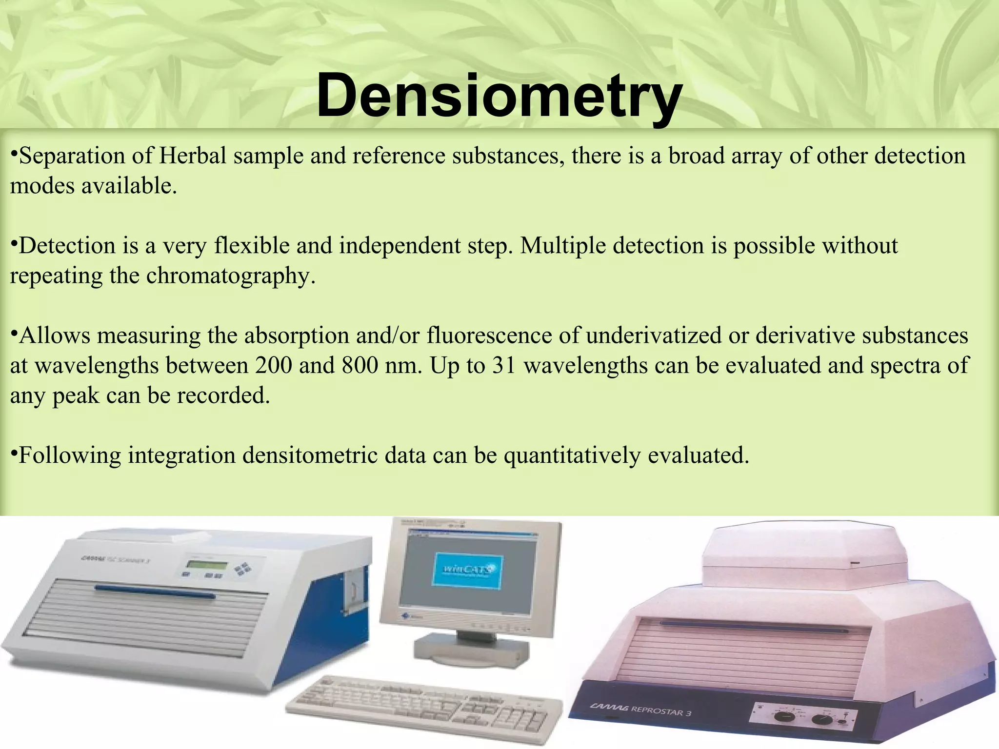Densiometry
•Separation of Herbal sample and reference substances, there is a broad array of other detection
modes available.
•Detection is a very flexible and independent step. Multiple detection is possible without
repeating the chromatography.
•Allows measuring the absorption and/or fluorescence of underivatized or derivative substances
at wavelengths between 200 and 800 nm. Up to 31 wavelengths can be evaluated and spectra of
any peak can be recorded.
•Following integration densitometric data can be quantitatively evaluated.
 