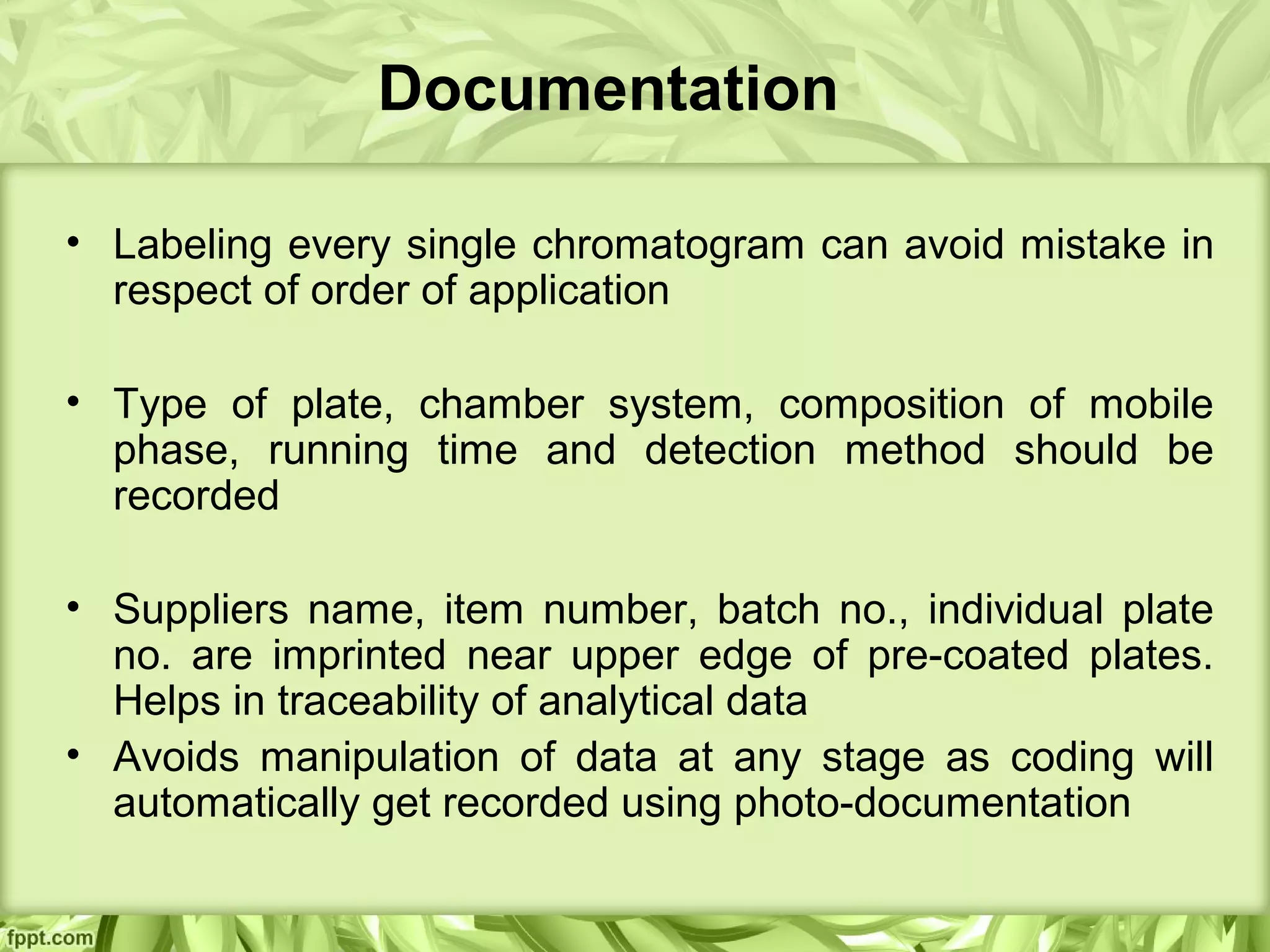 Documentation
• Labeling every single chromatogram can avoid mistake in
respect of order of application
• Type of plate, chamber system, composition of mobile
phase, running time and detection method should be
recorded
• Suppliers name, item number, batch no., individual plate
no. are imprinted near upper edge of pre-coated plates.
Helps in traceability of analytical data
• Avoids manipulation of data at any stage as coding will
automatically get recorded using photo-documentation
 