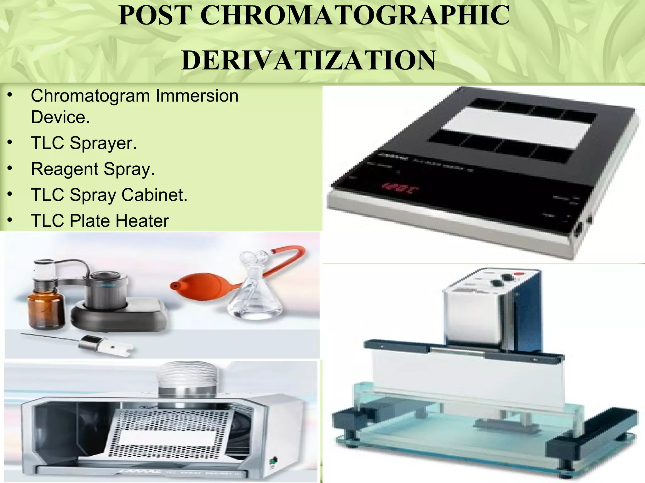POST CHROMATOGRAPHIC
DERIVATIZATION
• Chromatogram Immersion
Device.
• TLC Sprayer.
• Reagent Spray.
• TLC Spray Cabinet.
• TLC Plate Heater
 