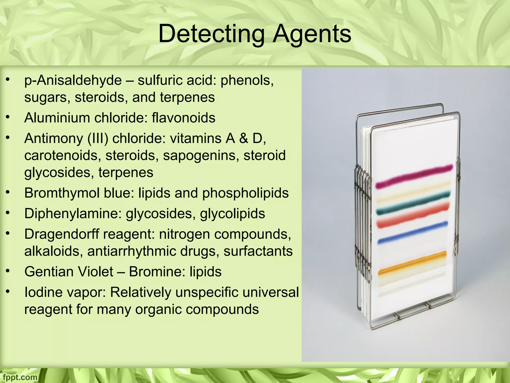 Detecting Agents
• p-Anisaldehyde – sulfuric acid: phenols,
sugars, steroids, and terpenes
• Aluminium chloride: flavonoids
• Antimony (III) chloride: vitamins A & D,
carotenoids, steroids, sapogenins, steroid
glycosides, terpenes
• Bromthymol blue: lipids and phospholipids
• Diphenylamine: glycosides, glycolipids
• Dragendorff reagent: nitrogen compounds,
alkaloids, antiarrhythmic drugs, surfactants
• Gentian Violet – Bromine: lipids
• Iodine vapor: Relatively unspecific universal
reagent for many organic compounds
 