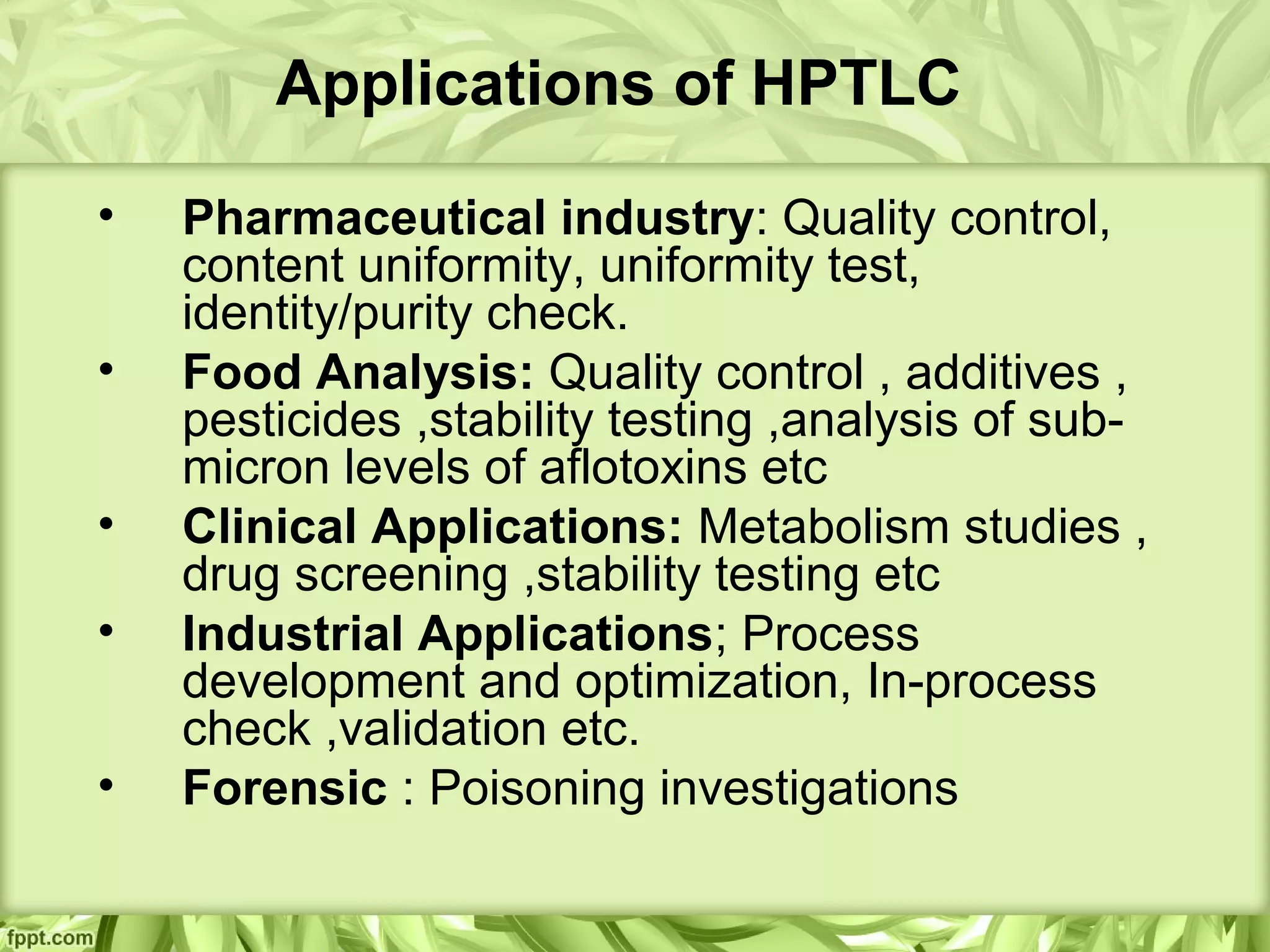 Applications of HPTLC
• Pharmaceutical industry: Quality control,
content uniformity, uniformity test,
identity/purity check.
• Food Analysis: Quality control , additives ,
pesticides ,stability testing ,analysis of sub-
micron levels of aflotoxins etc
• Clinical Applications: Metabolism studies ,
drug screening ,stability testing etc
• Industrial Applications; Process
development and optimization, In-process
check ,validation etc.
• Forensic : Poisoning investigations
 