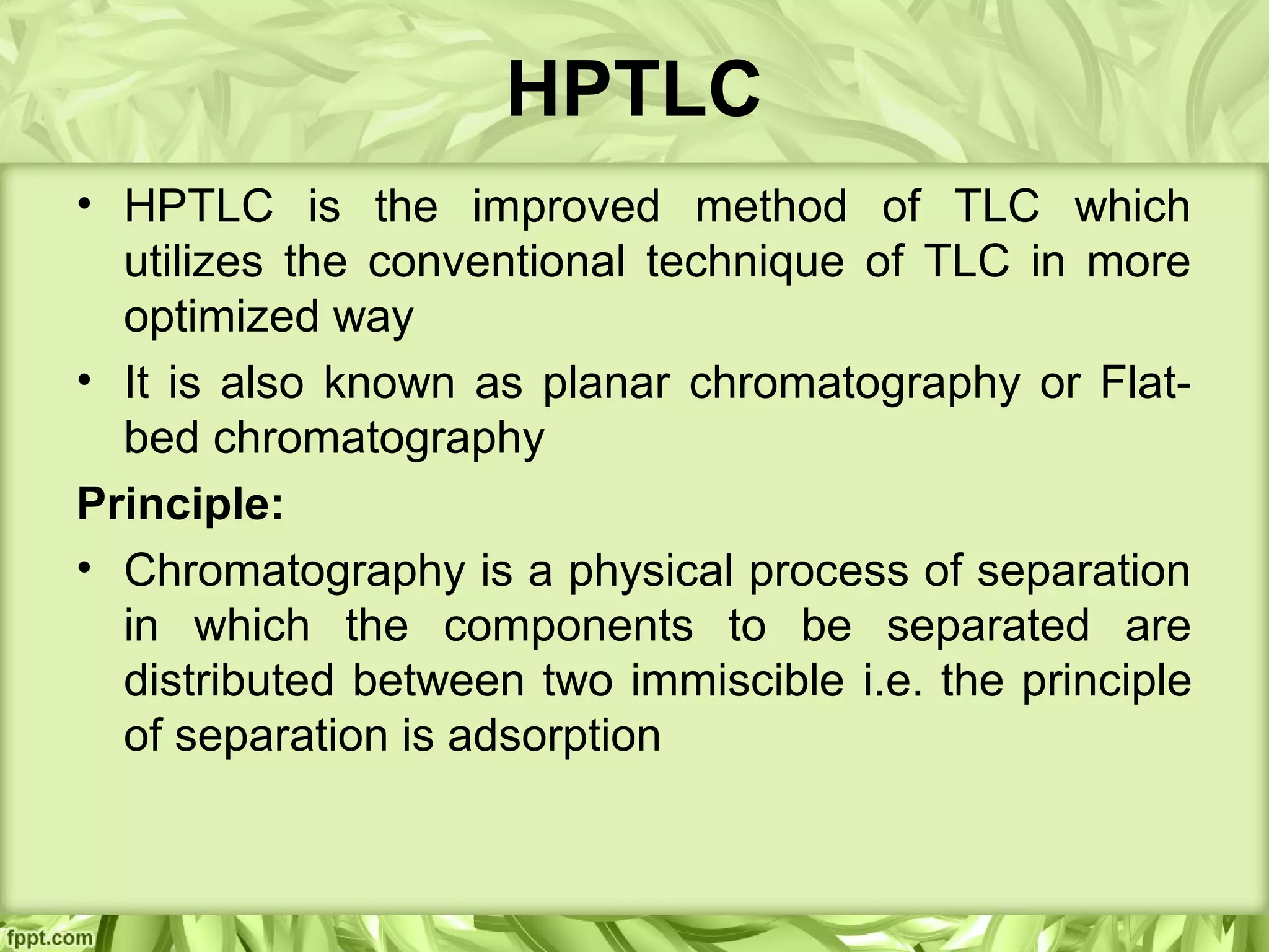 HPTLC
• HPTLC is the improved method of TLC which
utilizes the conventional technique of TLC in more
optimized way
• It is also known as planar chromatography or Flat-
bed chromatography
Principle:
• Chromatography is a physical process of separation
in which the components to be separated are
distributed between two immiscible i.e. the principle
of separation is adsorption
 