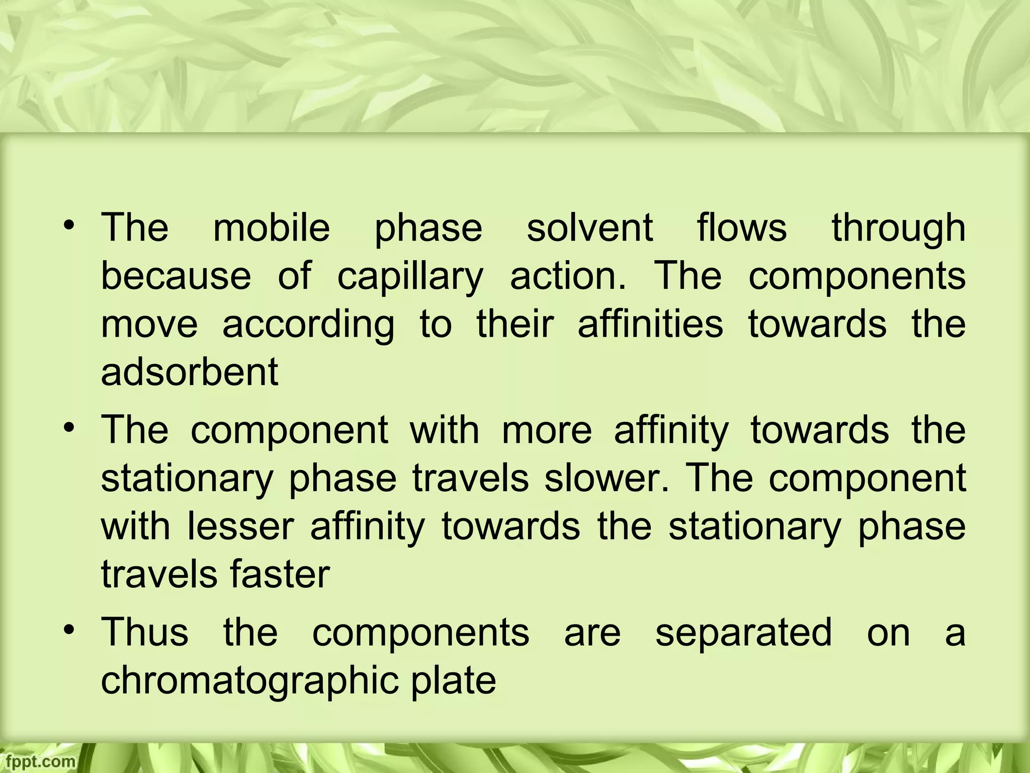 • The mobile phase solvent flows through
because of capillary action. The components
move according to their affinities towards the
adsorbent
• The component with more affinity towards the
stationary phase travels slower. The component
with lesser affinity towards the stationary phase
travels faster
• Thus the components are separated on a
chromatographic plate
 