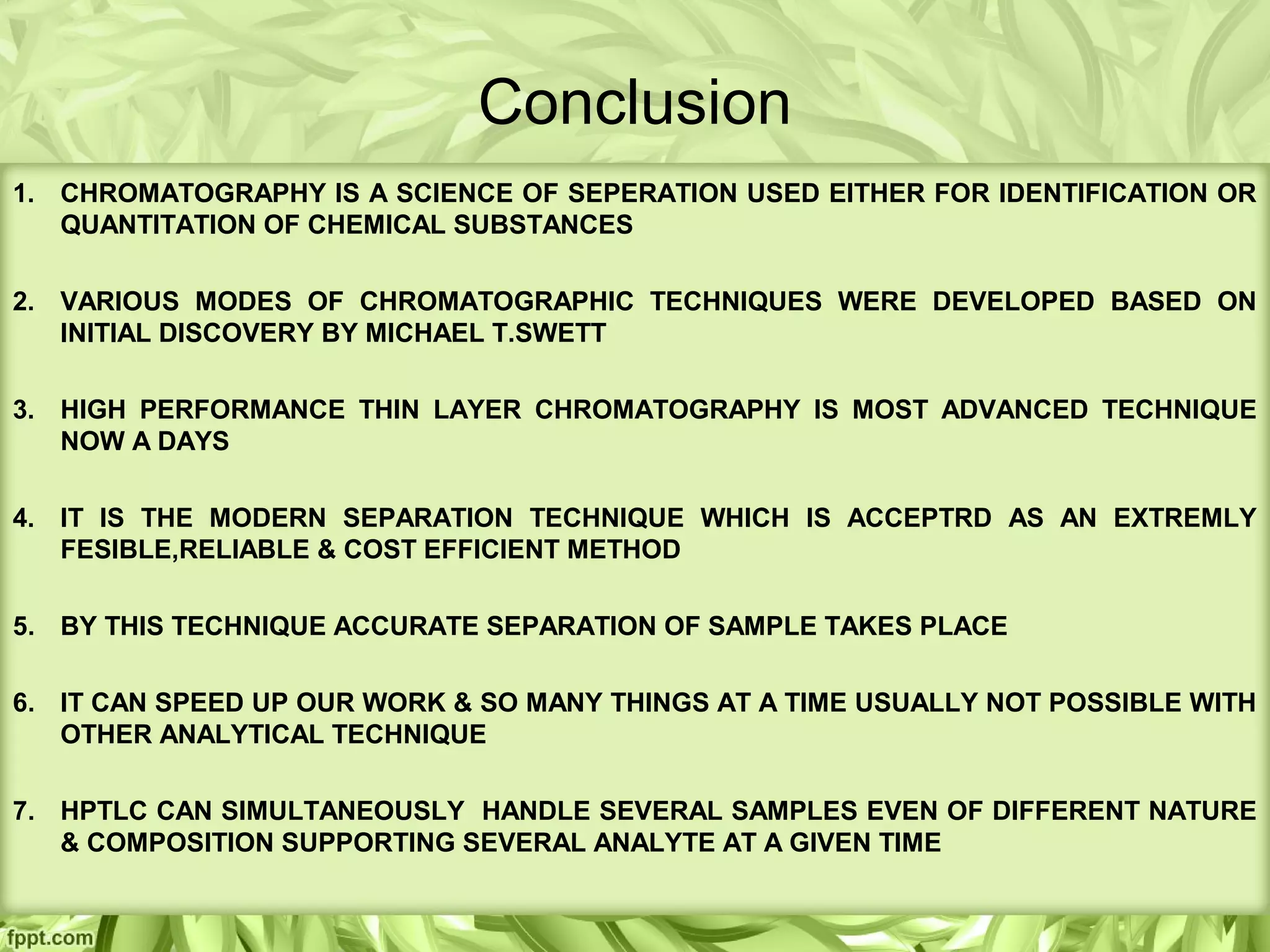 Conclusion
1. CHROMATOGRAPHY IS A SCIENCE OF SEPERATION USED EITHER FOR IDENTIFICATION OR
QUANTITATION OF CHEMICAL SUBSTANCES
2. VARIOUS MODES OF CHROMATOGRAPHIC TECHNIQUES WERE DEVELOPED BASED ON
INITIAL DISCOVERY BY MICHAEL T.SWETT
3. HIGH PERFORMANCE THIN LAYER CHROMATOGRAPHY IS MOST ADVANCED TECHNIQUE
NOW A DAYS
4. IT IS THE MODERN SEPARATION TECHNIQUE WHICH IS ACCEPTRD AS AN EXTREMLY
FESIBLE,RELIABLE & COST EFFICIENT METHOD
5. BY THIS TECHNIQUE ACCURATE SEPARATION OF SAMPLE TAKES PLACE
6. IT CAN SPEED UP OUR WORK & SO MANY THINGS AT A TIME USUALLY NOT POSSIBLE WITH
OTHER ANALYTICAL TECHNIQUE
7. HPTLC CAN SIMULTANEOUSLY HANDLE SEVERAL SAMPLES EVEN OF DIFFERENT NATURE
& COMPOSITION SUPPORTING SEVERAL ANALYTE AT A GIVEN TIME
 