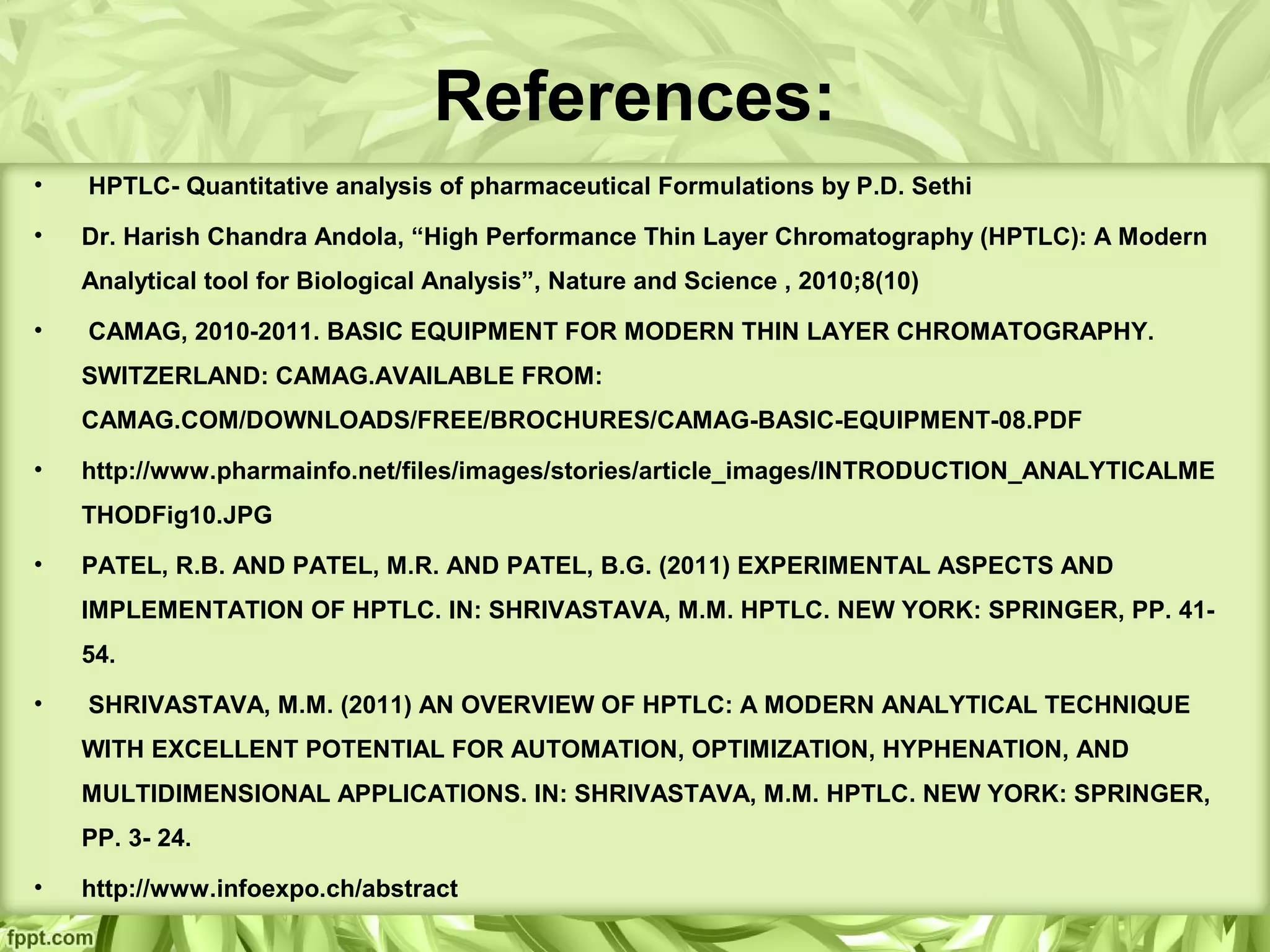 References:
• HPTLC- Quantitative analysis of pharmaceutical Formulations by P.D. Sethi
• Dr. Harish Chandra Andola, “High Performance Thin Layer Chromatography (HPTLC): A Modern
Analytical tool for Biological Analysis”, Nature and Science , 2010;8(10)
• CAMAG, 2010-2011. BASIC EQUIPMENT FOR MODERN THIN LAYER CHROMATOGRAPHY.
SWITZERLAND: CAMAG.AVAILABLE FROM:
CAMAG.COM/DOWNLOADS/FREE/BROCHURES/CAMAG-BASIC-EQUIPMENT-08.PDF
• http://www.pharmainfo.net/files/images/stories/article_images/INTRODUCTION_ANALYTICALME
THODFig10.JPG
• PATEL, R.B. AND PATEL, M.R. AND PATEL, B.G. (2011) EXPERIMENTAL ASPECTS AND
IMPLEMENTATION OF HPTLC. IN: SHRIVASTAVA, M.M. HPTLC. NEW YORK: SPRINGER, PP. 41-
54.
• SHRIVASTAVA, M.M. (2011) AN OVERVIEW OF HPTLC: A MODERN ANALYTICAL TECHNIQUE
WITH EXCELLENT POTENTIAL FOR AUTOMATION, OPTIMIZATION, HYPHENATION, AND
MULTIDIMENSIONAL APPLICATIONS. IN: SHRIVASTAVA, M.M. HPTLC. NEW YORK: SPRINGER,
PP. 3- 24.
• http://www.infoexpo.ch/abstract
 