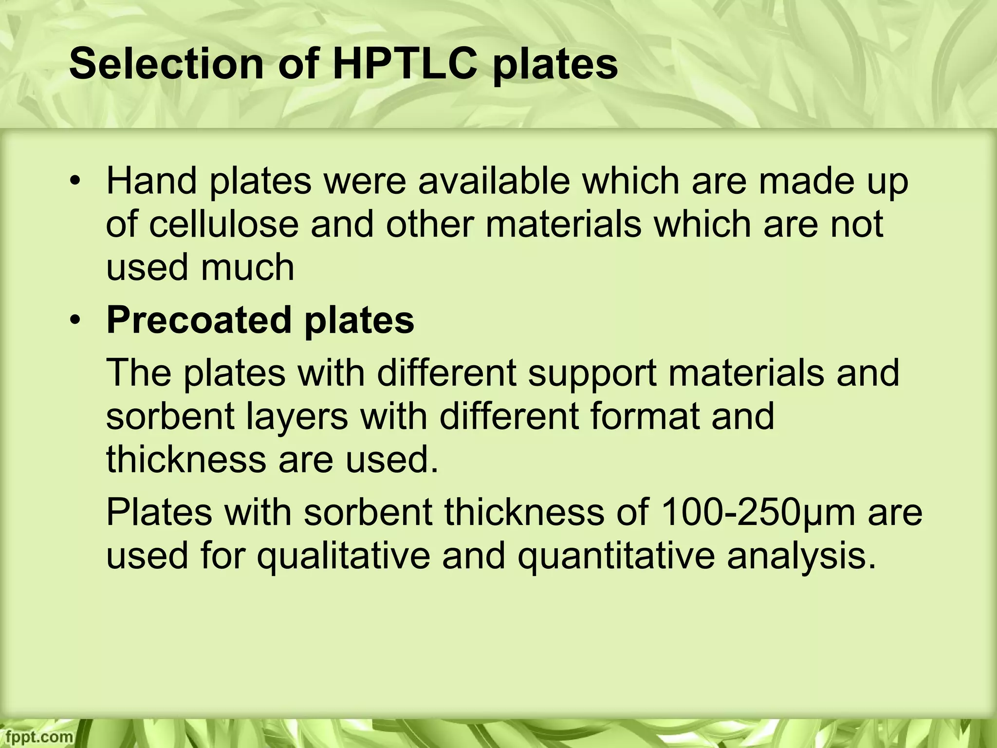 Selection of HPTLC plates
• Hand plates were available which are made up
of cellulose and other materials which are not
used much
• Precoated plates
The plates with different support materials and
sorbent layers with different format and
thickness are used.
Plates with sorbent thickness of 100-250μm are
used for qualitative and quantitative analysis.
 