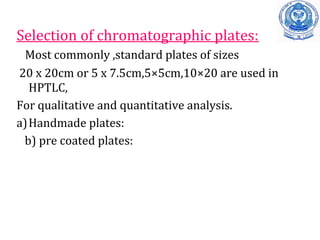 Selection of chromatographic plates:
Most commonly ,standard plates of sizes
20 x 20cm or 5 x 7.5cm,5×5cm,10×20 are used in
HPTLC,
For qualitative and quantitative analysis.
a)Handmade plates:
b) pre coated plates:
 