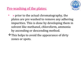 Pre-washing of the plates:
• » prior to the actual chromatography, the
plates are pre washed to remove any adhering
impurities. This is done by developing them in
solvent like methanol, chloroform, ammonia
by ascending or descending method.
This helps to avoid the appearance of dirty
zones or spots.
 