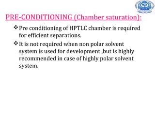 PRE-CONDITIONING (Chamber saturation):
Pre conditioning of HPTLC chamber is required
for efficient separations.
It is not required when non polar solvent
system is used for development ,but is highly
recommended in case of highly polar solvent
system.
 