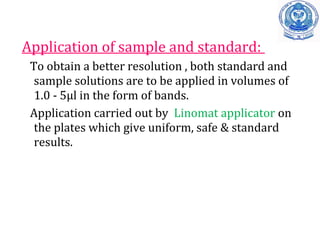 Application of sample and standard:
To obtain a better resolution , both standard and
sample solutions are to be applied in volumes of
1.0 - 5µl in the form of bands.
Application carried out by Linomat applicator on
the plates which give uniform, safe & standard
results.
 