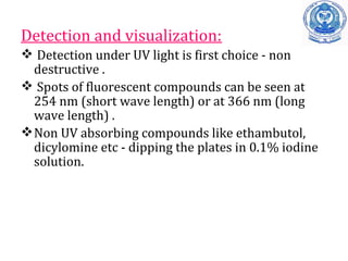 Detection and visualization:
 Detection under UV light is first choice - non
destructive .
 Spots of fluorescent compounds can be seen at
254 nm (short wave length) or at 366 nm (long
wave length) .
Non UV absorbing compounds like ethambutol,
dicylomine etc - dipping the plates in 0.1% iodine
solution.
 