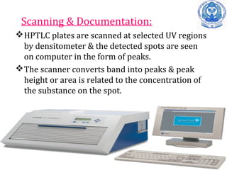 Scanning & Documentation:
HPTLC plates are scanned at selected UV regions
by densitometer & the detected spots are seen
on computer in the form of peaks.
The scanner converts band into peaks & peak
height or area is related to the concentration of
the substance on the spot.
 