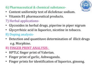 6) Pharmaceutical & chemical substance-
• Content uniformity test of diclofenac sodium.
• Vitamin B1 pharmaceutical products.
7) Herbal applications-
• Glycosides in herbal drugs, piperine in piper nigrum
• Glycyrrhizic acid in liquorice, nicotine in tobacco.
8) Doping analysis-
• Detection and quantitave determination of illicit drugs
e.g. Morphine.
B) FINGER PRINT ANALYSIS-
• HPTLC finger print of Valerian.
• Finger print of garlic, Ashwaganda.
• Finger prints for identification of liquorice, ginseng.
 