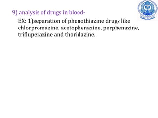9) analysis of drugs in blood-
EX: 1)separation of phenothiazine drugs like
chlorpromazine, acetophenazine, perphenazine,
trifluperazine and thoridazine.
 