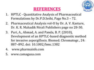REFERENCES
1. HPTLC - Quantitative Analysis of Pharmaceutical
Formulations by Dr.P.D.Sethi, Page No.3 – 72.
2. Pharmaceutical Analysis vol-II by Dr.. A. V. Kasture,,
Dr. K. R. Mahadik Nirali Publishers page no 28-30.
3. Puri, A., Ahmad, A. and Panda, B. P. (2010),
Development of an HPTLC-based diagnostic method
for invasive aspergillosis. Biomed. Chromatogr., 24:
887–892. doi: 10.1002/bmc.1382
4. www.pharmainfo.com
5. www.camagusa.com
 