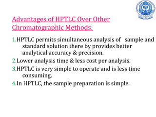 Advantages of HPTLC Over Other
Chromatographic Methods:
1.HPTLC permits simultaneous analysis of sample and
standard solution there by provides better
analytical accuracy & precision.
2.Lower analysis time & less cost per analysis.
3.HPTLC is very simple to operate and is less time
consuming.
4.In HPTLC, the sample preparation is simple.
 