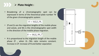 • Broadening of a chromatographic spot can be
expressed in terms of the theoretical plate number ‘N’
of the given chromatographic system:
• Zf and Zs are the migration lengths of the mobile phase
and solute, and Ws is the chromatographic spot width
in the direction of the mobile phase migration.
• N is proportional to the migration length of the mobile
phase Zf , when Zs /Ws ratio remains constant.
Increase in Zf -increase of N and better separation
 Plate Height :
21-03-2024 12
 