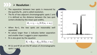 • The separation between two spots is measured by
the quantity Rs , and is called resolution.
• The Rs of two adjacent chromatographic spots 1 and
2 is defined as the distance between the two spot
centers divided by the mean spot widths.
• When Rs=1, the two spots are reasonably well
separated.
• Rs values larger than 1 indicates better separation
and smaller than 1 suggest a poor separation.
• Rs is also given by the equation
• Rf (1) and Rf (2) are the Rf values of chromatographic
spots 1 and 2
 Resolution :
21-03-2024 13
 