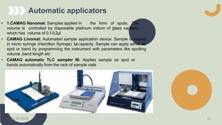 Automatic applicators
• 1.CAMAG Nanomat: Samples applied in the form of spots. The
volume is controlled by disposable platinum iridium of glass capillary
which has volume of 0.1-0.2μl
• CAMAG Linomat: Automated sample application device. Sample is loaded
in micro syringe (Hamilton Syringe) 1μl capacity. Sample can apply either as
spot or band by programming the instrument with parameters like spotting
volume ,band length etc
• CAMAG automatic TLC sampler III: Applies sample as spot or
bands automatically from the rack of sample vials
21-03-2024 21
 