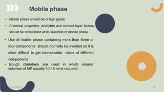 Mobile phase
• Mobile phase should be of high grade
• Chemical properties ,analytes and sorbent layer factors
should be considered while selection of mobile phase
• Use of mobile phase containing more than three or
four components should normally be avoided as it is
often difficult to get reproducible ratios of different
components
• Trough chambers are used in which smaller
volumes of MP usually 10-15 ml is required
21-03-2024 22
 