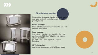 Simulation chamber
The simultion developing chamber is a thick walled
clear glass tank with vertical grooves and a heavy
ground-glass lid.
Round chamber
These cylindrical chambers are ideal for use with
narrower width plates.
Nano chamber
The nano chamber is suitable for the
development of 10x10cm TLC plates and features
a heavy glass lid for
gas-tight seal and optimum vapour
saturation.
HPTLC chamber
Ideal for the development of HPTLC 5x5cm plates.
21-03-2024 24
 