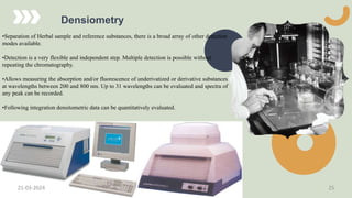 Densiometry
•Separation of Herbal sample and reference substances, there is a broad array of other detection
modes available.
•Detection is a very flexible and independent step. Multiple detection is possible without
repeating the chromatography.
•Allows measuring the absorption and/or fluorescence of underivatized or derivative substances
at wavelengths between 200 and 800 nm. Up to 31 wavelengths can be evaluated and spectra of
any peak can be recorded.
•Following integration densitometric data can be quantitatively evaluated.
21-03-2024 25
 