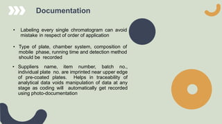 Documentation
• Labeling every single chromatogram can avoid
mistake in respect of order of application
• Type of plate, chamber system, composition of
mobile phase, running time and detection method
should be recorded
• Suppliers name, item number, batch no.,
individual plate no. are imprinted near upper edge
of pre-coated plates. Helps in traceability of
analytical data voids manipulation of data at any
stage as coding will automatically get recorded
using photo-documentation
 