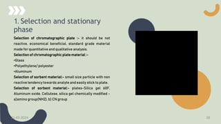 1. Selection and stationary
phase
Selection of chromatographic plate :- it should be not
reactive, economical beneficial, standard grade material
made for quantitative and qualitative analysis.
Selection of chromatographic plate material :-
•Glass
•Polyethylene/ polyester
•Aluminum
Selection of sorbent material:- small size particle with non
reactive tendency towards analyte and easily stick to plate.
Selection of sorbent material:- plates-Silica gel 60F,
Aluminum oxide, Cellulose, silica gel chemically modified -
a)amino group(NH2), b) CN group
21-03-2024 28
 