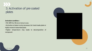3. Activation of precoated
plates
Activation condition: -
• 110-120 ̊C for 30 min in hot air oven.
• Activation of plate is only necessary for hand made plate or
highly moisture absorbed plate.
• Higher temperature may leads to decomposition of
compound.
21-03-2024 30
 