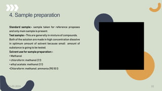 4. Sample preparation
Standard sample:- sample taken for reference proposes
and only main sample is present.
Test sample:- This are generally in mixture of compounds.
Both of the solution are made in high concentration dissolve
in optimum amount of solvent because small amount of
substance is going to be tested.
Solvent use for sample preparation:-
• Methanol
• chloroform: methanol (1:1)
• ethyl acetate: methanol (1:1)
•Chloroform: methanol: ammonia (90:10:1)
21-03-2024 31
 