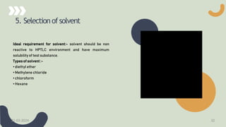 5. Selectionofsolvent
Ideal requirement for solvent:- solvent should be non
reactive to HPTLC environment and have maximum
solubility of test substance.
Types of solvent :-
• diethyl ether
• Methylene chloride
• chloroform
• Hexane
21-03-2024 32
 