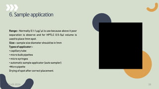 6. Sampleapplication
Range:- Normally 0.1-1 µg/ µl is use because above it poor
separation is observe and for HPTLC 0.5-5µl volume is
used to place 1mm spot.
Size:- sample size diameter should be in 1mm
Types of applicator:-
• capillary tube
• micro bulb pipettes
• micro syringes
• automatic sample applicator (auto sampler)
•Micro pipette
Drying of spot after correct placement.
21-03-2024 33
 