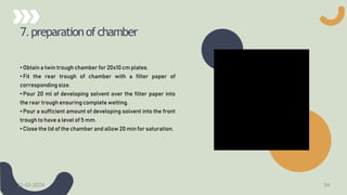 7. preparationofchamber
• Obtain a twin trough chamber for 20x10 cm plates.
• Fit the rear trough of chamber with a filter paper of
corresponding size.
• Pour 20 ml of developing solvent over the filter paper into
the rear trough ensuring complete wetting.
• Pour a sufficient amount of developing solvent into the front
trough to have a level of 5 mm.
• Close the lid of the chamber and allow 20 min for saturation.
21-03-2024 34
 