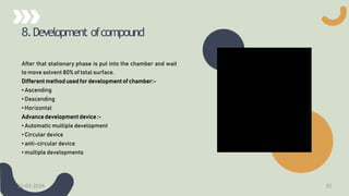 8.Development ofcompound
After that stationary phase is put into the chamber and wait
to move solvent 80% of total surface.
Different method used for development of chamber:-
• Ascending
• Descending
• Horizontal
Advance development device :-
• Automatic multiple development
• Circular device
• anti-circular device
• multiple developments
21-03-2024 35
 