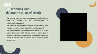 10.scanning and
documentation of result
The scanner converts band into peak and peak height or
area is related to the concentration of
substance on spot/band.
The different type of results can be interpreted by total
area cover and the height of peak for each compound.
The documentation requirement is according to GLP and
record proposes which include name and sign person
perform experiment, date and time, observation graph and
result document with speciation of lot number, batch
number, etc.
21-03-2024 37
 