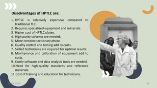 Disadvantages of HPTLC are:
1. HPTLC is relatively expensive compared to
traditional TLC.
2. Requires specialized equipment and materials.
3. Higher cost of HPTLC plates.
4. High purity solvents are needed.
5. More complex stationary phase.
6. Quality control and testing add to costs.
7. Skilled technicians are required for optimal results.
8. Maintenance and calibration of equipment add to
costs.
9. Costly software and data analysis tools are needed.
10.Need for high-quality standards and reference
materials.
11.Cost of training and education for technicians.
21-03-2024 40
 