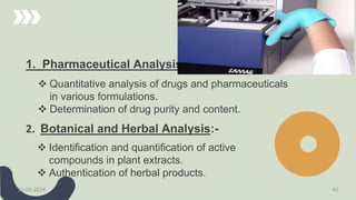 1. Pharmaceutical Analysis:-
 Quantitative analysis of drugs and pharmaceuticals
in various formulations.
 Determination of drug purity and content.
2. Botanical and Herbal Analysis:-
 Identification and quantification of active
compounds in plant extracts.
 Authentication of herbal products.
21-03-2024 42
 