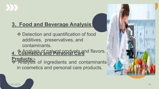 3. Food and Beverage Analysis:-
 Detection and quantification of food
additives, preservatives, and
contaminants.
 Analysis of natural products and flavors.
4. Cosmetics and Personal Care
Products:-
 Analysis of ingredients and contaminants
in cosmetics and personal care products.
21-03-2024 43
 