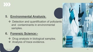 5. Environmental Analysis:-
 Detection and quantification of pollutants
and contaminants in environmental
samples.
6. Forensic Science:-
 Drug analysis in biological samples.
 Analysis of trace evidence.
21-03-2024 44
 