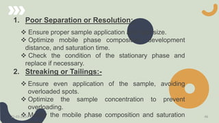 1. Poor Separation or Resolution:-
 Ensure proper sample application and spot size.
 Optimize mobile phase composition, development
distance, and saturation time.
 Check the condition of the stationary phase and
replace if necessary.
2. Streaking or Tailings:-
 Ensure even application of the sample, avoiding
overloaded spots.
 Optimize the sample concentration to prevent
overloading.
 Modify the mobile phase composition and saturation
21-03-2024 46
 