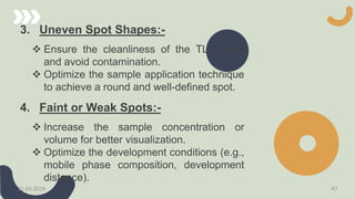3. Uneven Spot Shapes:-
 Ensure the cleanliness of the TLC plate
and avoid contamination.
 Optimize the sample application technique
to achieve a round and well-defined spot.
4. Faint or Weak Spots:-
 Increase the sample concentration or
volume for better visualization.
 Optimize the development conditions (e.g.,
mobile phase composition, development
distance).
21-03-2024 47
 
