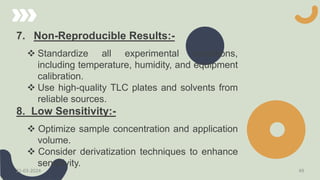 7. Non-Reproducible Results:-
 Standardize all experimental conditions,
including temperature, humidity, and equipment
calibration.
 Use high-quality TLC plates and solvents from
reliable sources.
8. Low Sensitivity:-
 Optimize sample concentration and application
volume.
 Consider derivatization techniques to enhance
sensitivity.
21-03-2024 49
 