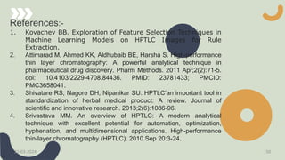 References:-
1. Kovachev BB. Exploration of Feature Selection Techniques in
Machine Learning Models on HPTLC Images for Rule
Extraction.
2. Attimarad M, Ahmed KK, Aldhubaib BE, Harsha S. High-performance
thin layer chromatography: A powerful analytical technique in
pharmaceutical drug discovery. Pharm Methods. 2011 Apr;2(2):71-5.
doi: 10.4103/2229-4708.84436. PMID: 23781433; PMCID:
PMC3658041.
3. Shivatare RS, Nagore DH, Nipanikar SU. HPTLC’an important tool in
standardization of herbal medical product: A review. Journal of
scientific and innovative research. 2013;2(6):1086-96.
4. Srivastava MM. An overview of HPTLC: A modern analytical
technique with excellent potential for automation, optimization,
hyphenation, and multidimensional applications. High-performance
thin-layer chromatography (HPTLC). 2010 Sep 20:3-24.
21-03-2024 50
 