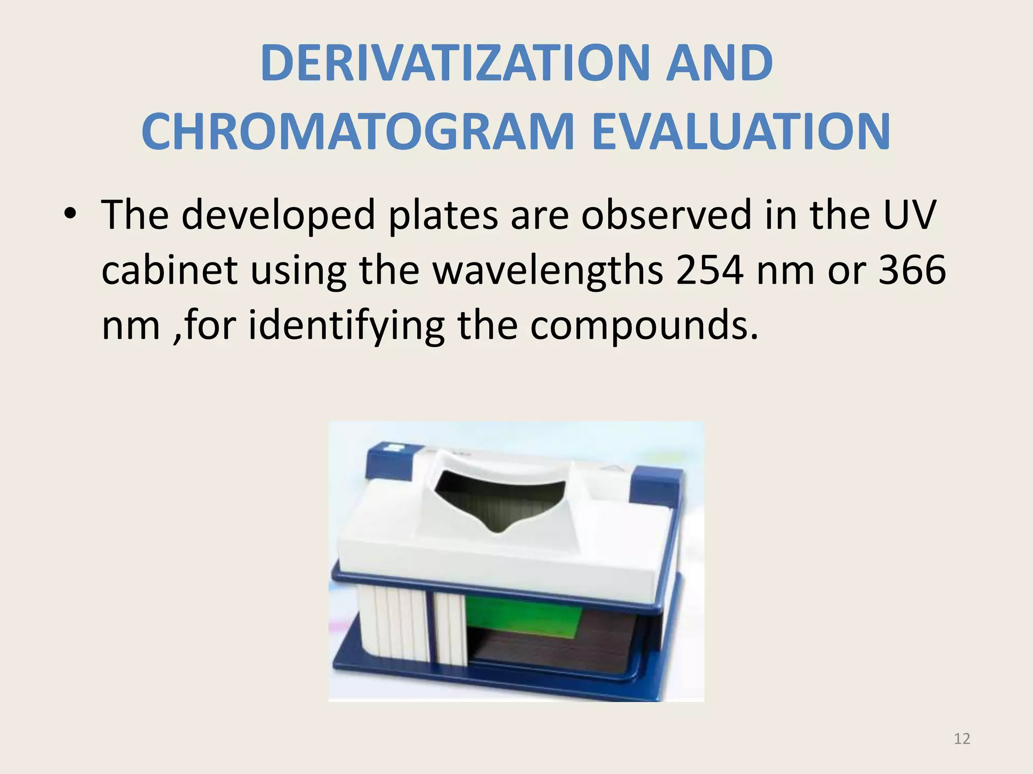 DERIVATIZATION AND
CHROMATOGRAM EVALUATION
• The developed plates are observed in the UV
cabinet using the wavelengths 254 nm or 366
nm ,for identifying the compounds.
12
 
