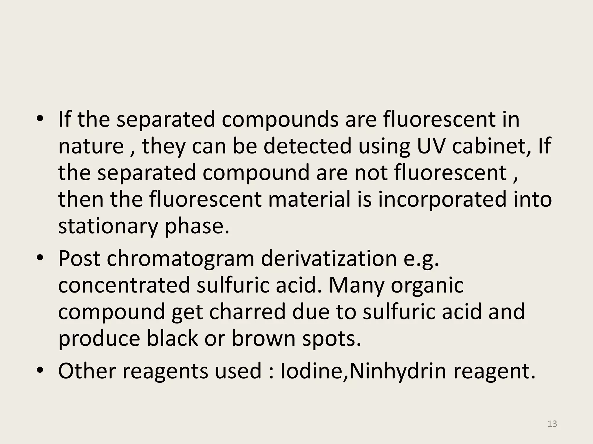 • If the separated compounds are fluorescent in
nature , they can be detected using UV cabinet, If
the separated compound are not fluorescent ,
then the fluorescent material is incorporated into
stationary phase.
• Post chromatogram derivatization e.g.
concentrated sulfuric acid. Many organic
compound get charred due to sulfuric acid and
produce black or brown spots.
• Other reagents used : Iodine,Ninhydrin reagent.
13
 