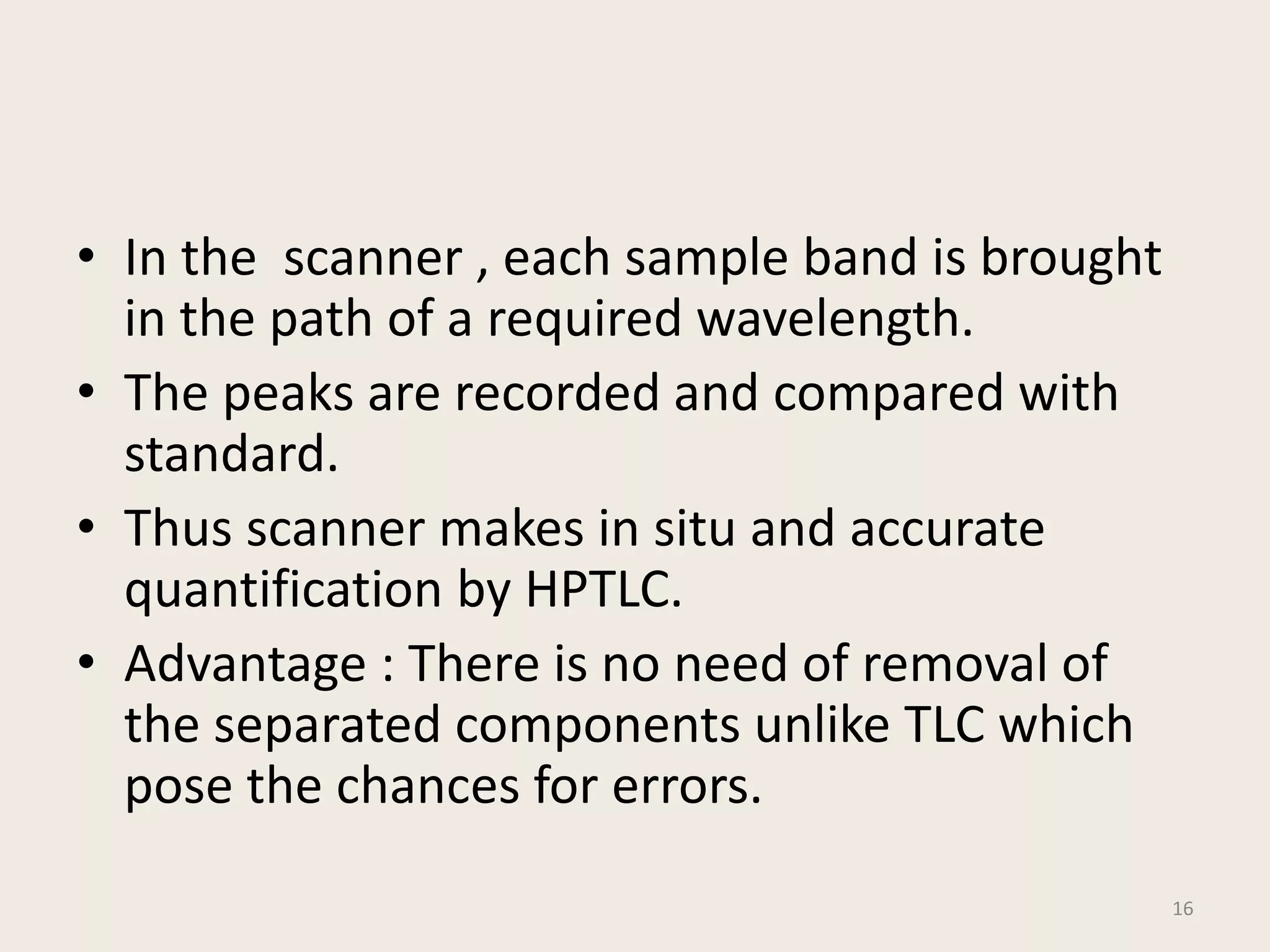 • In the scanner , each sample band is brought
in the path of a required wavelength.
• The peaks are recorded and compared with
standard.
• Thus scanner makes in situ and accurate
quantification by HPTLC.
• Advantage : There is no need of removal of
the separated components unlike TLC which
pose the chances for errors.
16
 