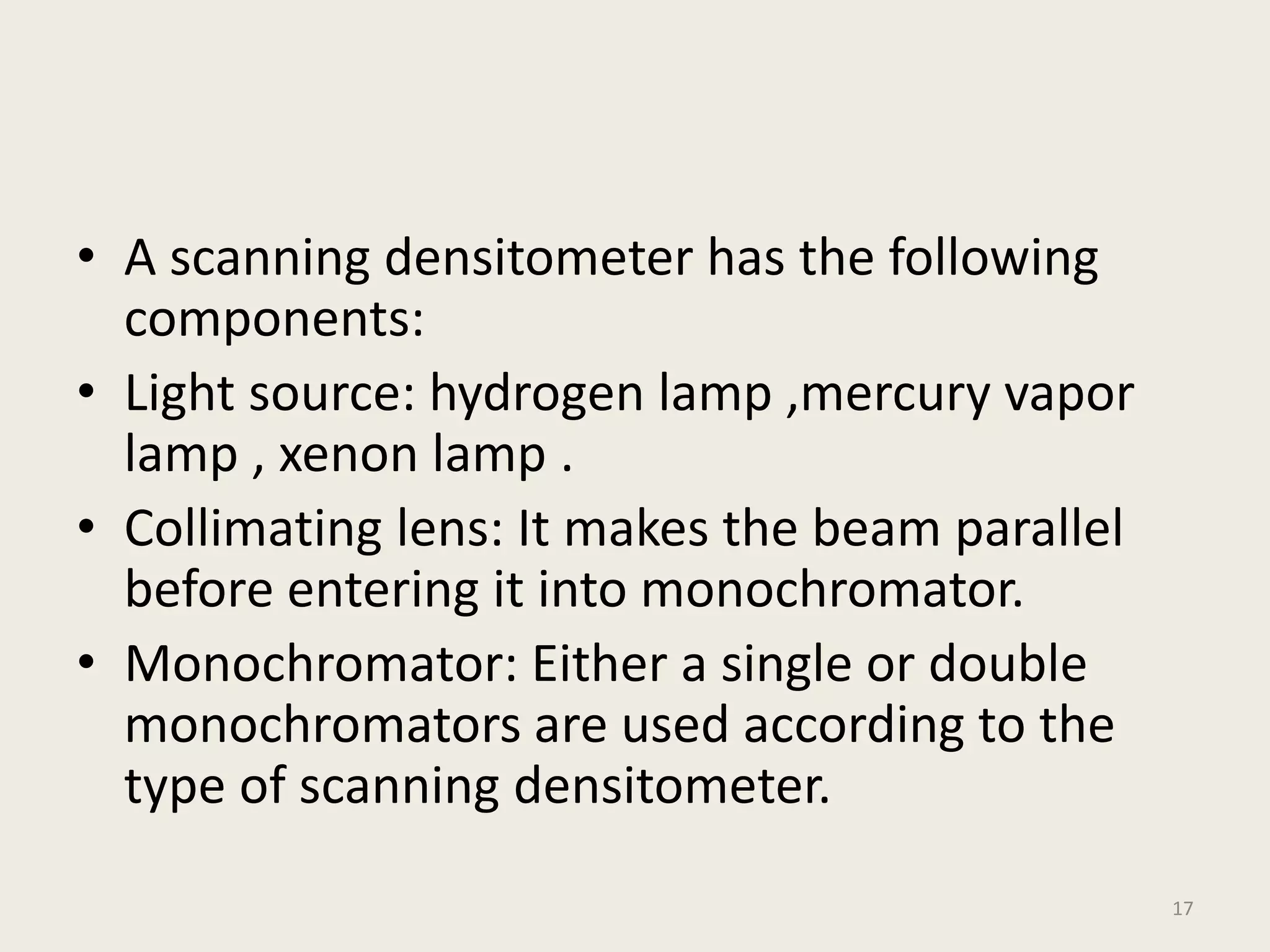 • A scanning densitometer has the following
components:
• Light source: hydrogen lamp ,mercury vapor
lamp , xenon lamp .
• Collimating lens: It makes the beam parallel
before entering it into monochromator.
• Monochromator: Either a single or double
monochromators are used according to the
type of scanning densitometer.
17
 