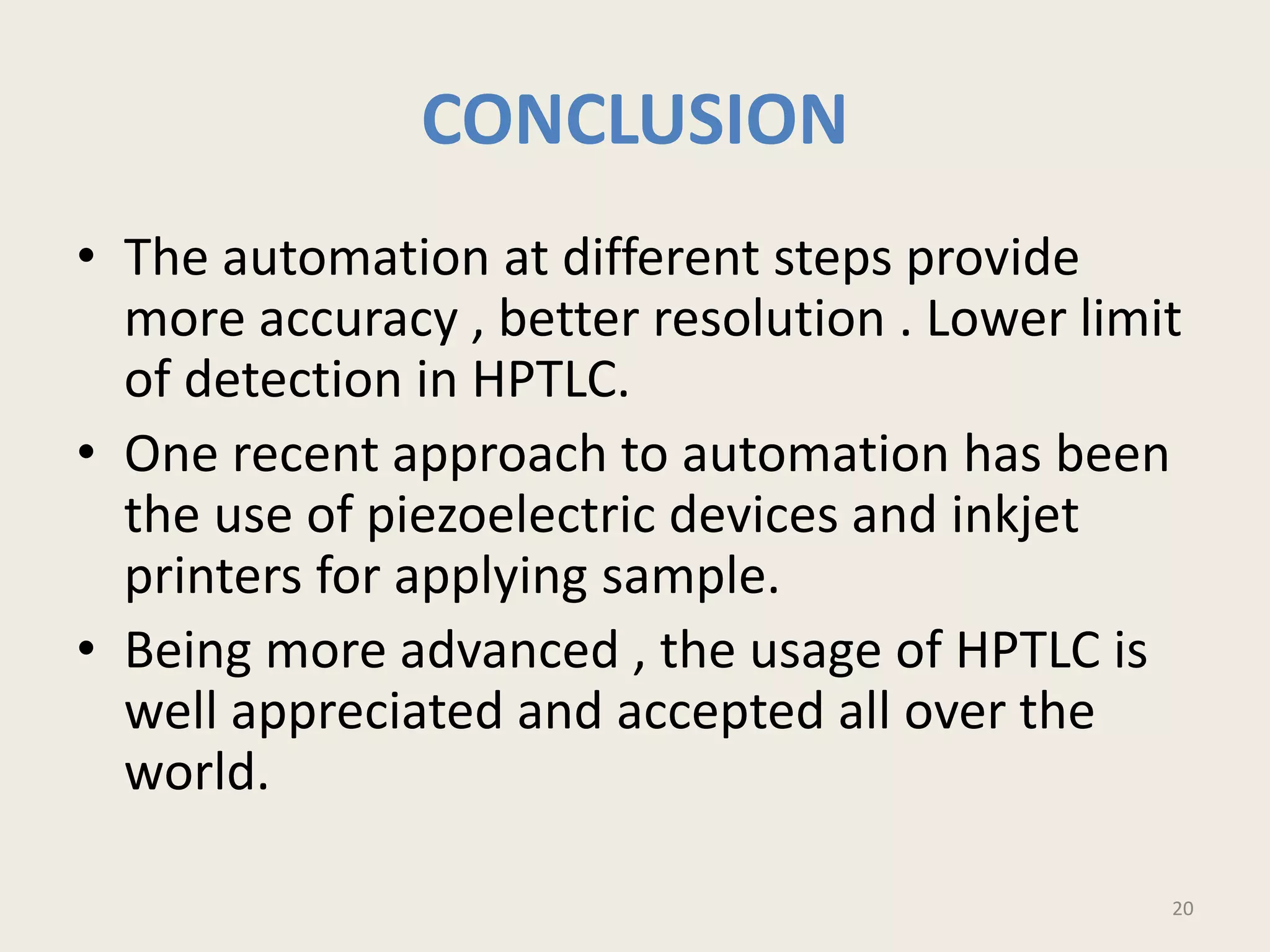 CONCLUSION
• The automation at different steps provide
more accuracy , better resolution . Lower limit
of detection in HPTLC.
• One recent approach to automation has been
the use of piezoelectric devices and inkjet
printers for applying sample.
• Being more advanced , the usage of HPTLC is
well appreciated and accepted all over the
world.
20
 