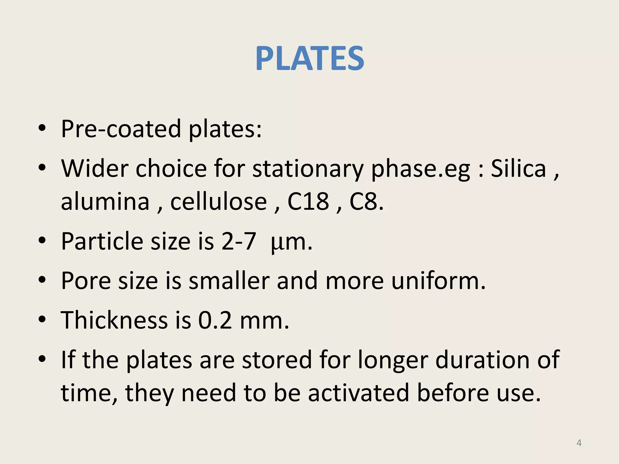 PLATES
• Pre-coated plates:
• Wider choice for stationary phase.eg : Silica ,
alumina , cellulose , C18 , C8.
• Particle size is 2-7 μm.
• Pore size is smaller and more uniform.
• Thickness is 0.2 mm.
• If the plates are stored for longer duration of
time, they need to be activated before use.
4
 